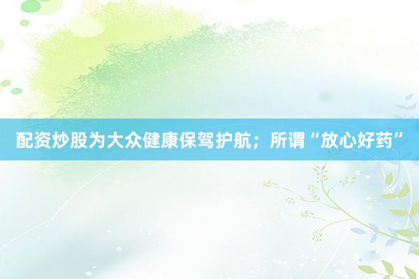 配资炒股为大众健康保驾护航；所谓“放心好药”