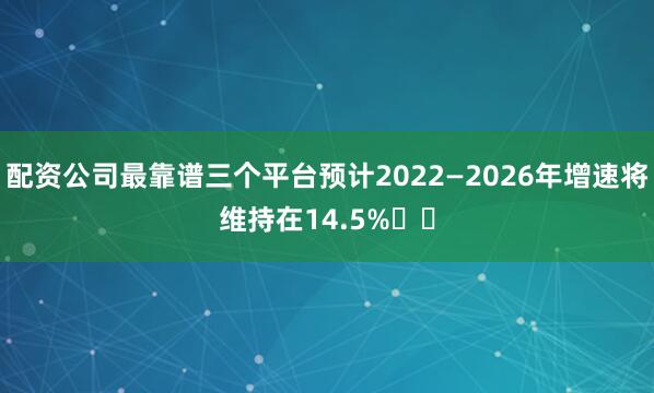 配资公司最靠谱三个平台预计2022—2026年增速将维持在14.5%‌‌