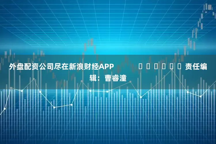 外盘配资公司尽在新浪财经APP            						责任编辑：曹睿潼