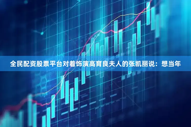 全民配资股票平台对着饰演高育良夫人的张凯丽说：想当年
