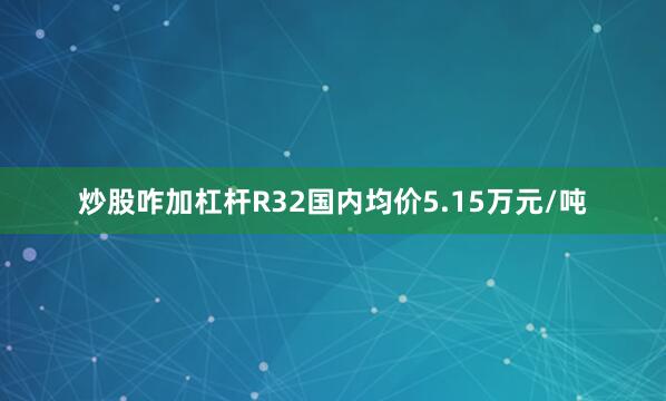 炒股咋加杠杆R32国内均价5.15万元/吨
