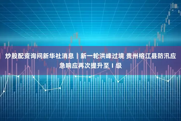 炒股配资询问新华社消息｜新一轮洪峰过境 贵州榕江县防汛应急响应再次提升至Ⅰ级