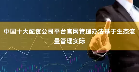 中国十大配资公司平台官网管理办法基于生态流量管理实际
