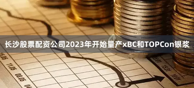 长沙股票配资公司2023年开始量产xBC和TOPCon银浆