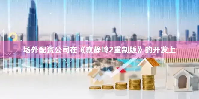 场外配资公司在《寂静岭2重制版》的开发上