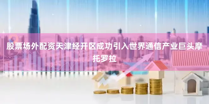 股票场外配资天津经开区成功引入世界通信产业巨头摩托罗拉