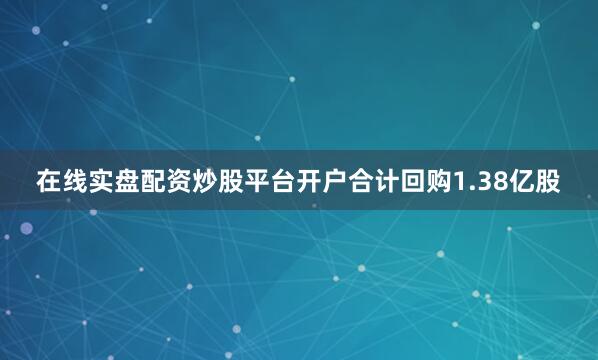 在线实盘配资炒股平台开户合计回购1.38亿股