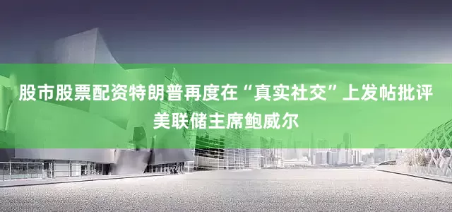 股市股票配资特朗普再度在“真实社交”上发帖批评美联储主席鲍威尔