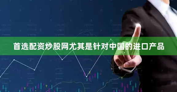 首选配资炒股网尤其是针对中国的进口产品