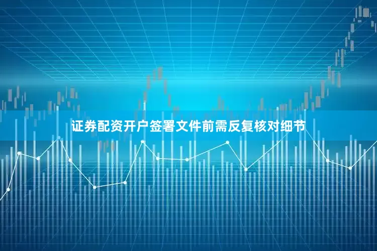 证券配资开户签署文件前需反复核对细节