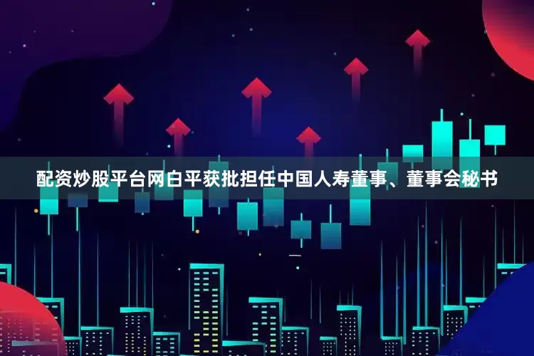 配资炒股平台网白平获批担任中国人寿董事、董事会秘书
