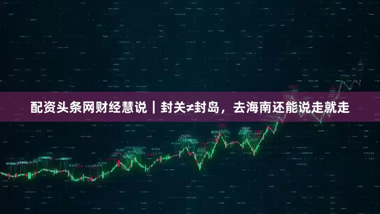配资头条网财经慧说｜封关≠封岛，去海南还能说走就走