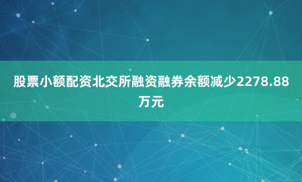 股票小额配资北交所融资融券余额减少2278.88万元