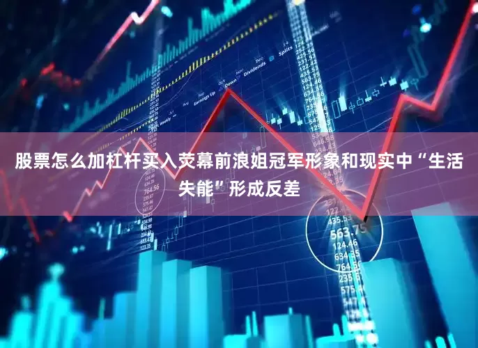 股票怎么加杠杆买入荧幕前浪姐冠军形象和现实中“生活失能”形成反差