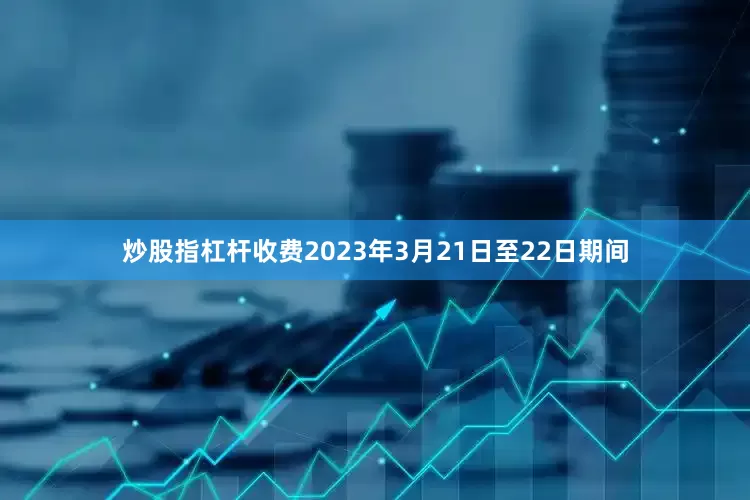 炒股指杠杆收费2023年3月21日至22日期间
