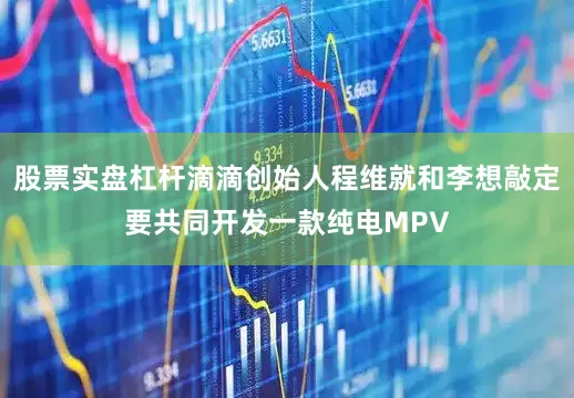股票实盘杠杆滴滴创始人程维就和李想敲定要共同开发一款纯电MPV