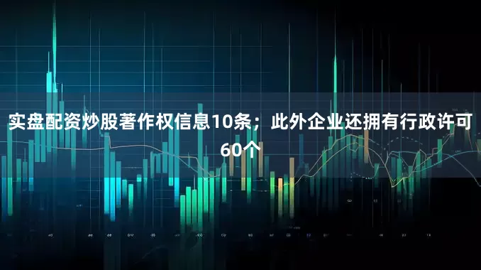 实盘配资炒股著作权信息10条；此外企业还拥有行政许可60个