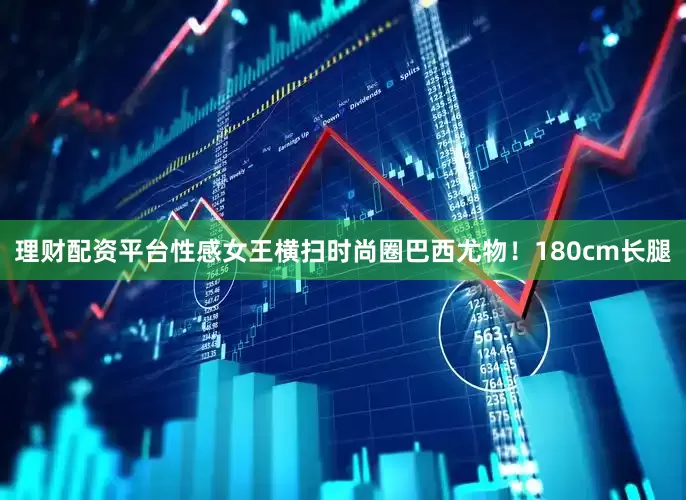 理财配资平台性感女王横扫时尚圈巴西尤物！180cm长腿