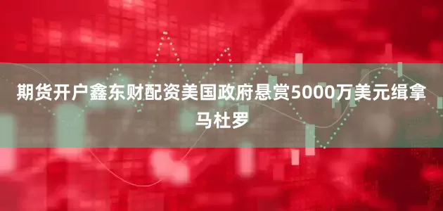 期货开户鑫东财配资美国政府悬赏5000万美元缉拿马杜罗