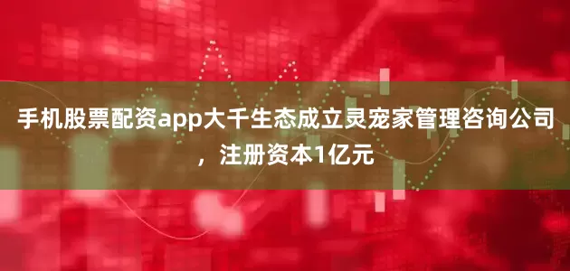 手机股票配资app大千生态成立灵宠家管理咨询公司，注册资本1亿元