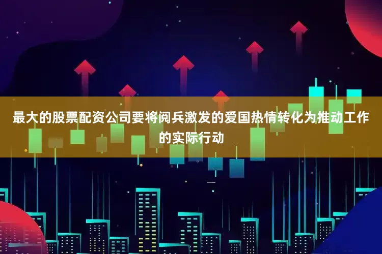 最大的股票配资公司要将阅兵激发的爱国热情转化为推动工作的实际行动