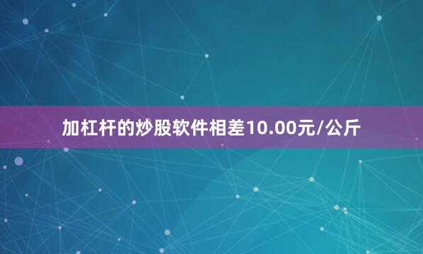 加杠杆的炒股软件相差10.00元/公斤